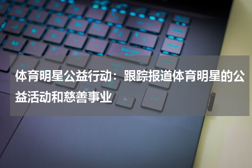 体育明星公益行动:跟踪报道体育明星的公益活动和慈善事业