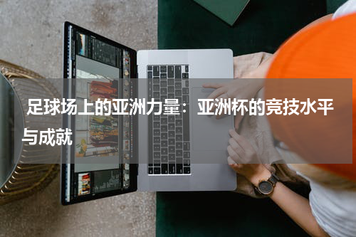 足球场上的亚洲力量:亚洲杯的竞技水平与成就
