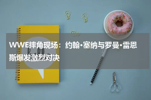 WWE摔角现场:约翰·塞纳与罗曼·雷恩斯爆发激烈对决