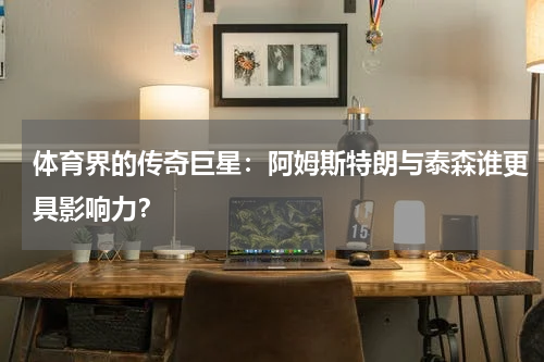 体育界的传奇巨星：阿姆斯特朗与泰森谁更具影响力？