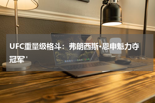 UFC重量级格斗：弗朗西斯·恩申魁力夺冠军" 