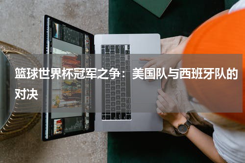 篮球世界杯冠军之争：美国队与西班牙队的对决