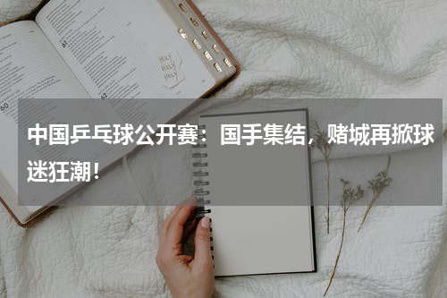 中国乒乓球公开赛：国手集结，赌城再掀球迷狂潮！
