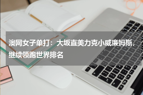 澳网女子单打:大坂直美力克小威廉姆斯,继续领跑世界排名