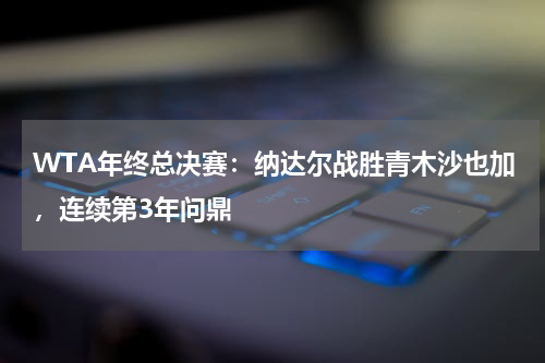 WTA年终总决赛:纳达尔战胜青木沙也加,连续第3年问鼎