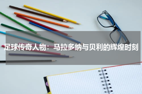 足球传奇人物：马拉多纳与贝利的辉煌时刻