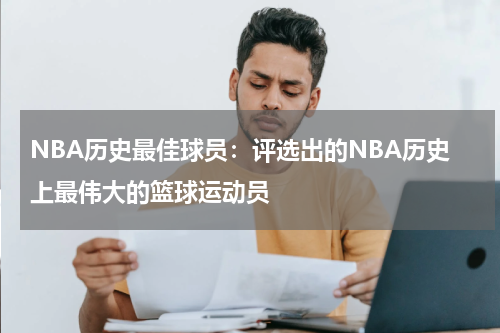 NBA历史最佳球员:评选出的NBA历史上最伟大的篮球运动员