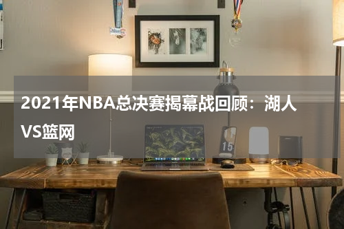 2021年NBA总决赛揭幕战回顾:湖人VS篮网