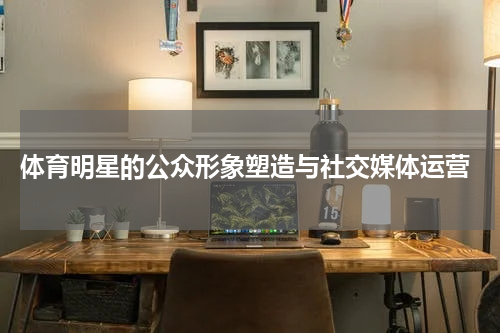  体育明星的公众形象塑造与社交媒体运营
