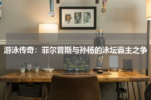 游泳传奇：菲尔普斯与孙杨的泳坛霸主之争