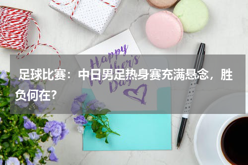  足球比赛：中日男足热身赛充满悬念，胜负何在？