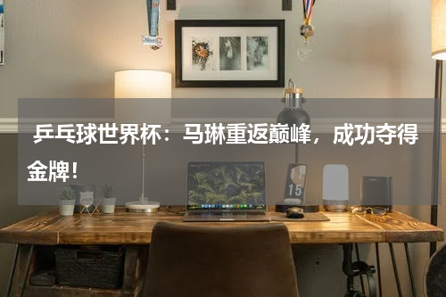  乒乓球世界杯：马琳重返巅峰，成功夺得金牌！