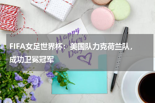 FIFA女足世界杯:美国队力克荷兰队,成功卫冕冠军