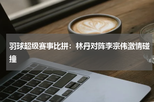 羽球超级赛事比拼：林丹对阵李宗伟激情碰撞