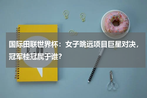 国际田联世界杯：女子跳远项目巨星对决，冠军桂冠属于谁？