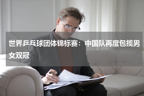 世界乒乓球团体锦标赛:中国队再度包揽男女双冠