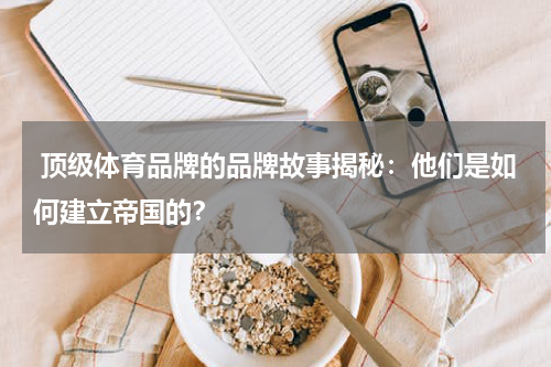  顶级体育品牌的品牌故事揭秘：他们是如何建立帝国的？