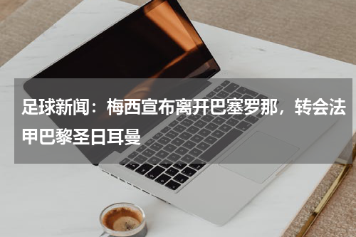 足球新闻：梅西宣布离开巴塞罗那，转会法甲巴黎圣日耳曼