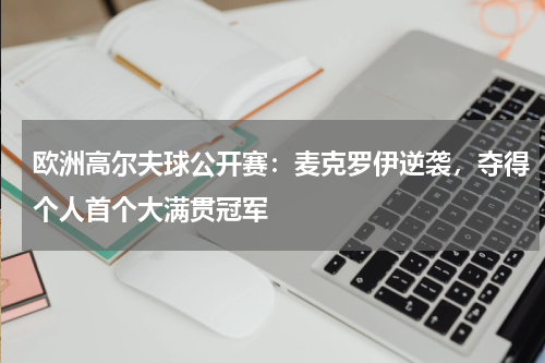 欧洲高尔夫球公开赛:麦克罗伊逆袭,夺得个人首个大满贯冠军