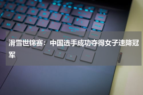 滑雪世锦赛:中国选手成功夺得女子速降冠军