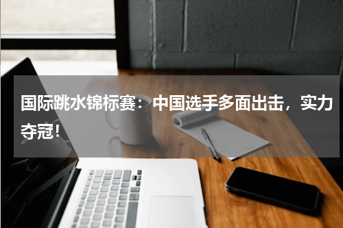 国际跳水锦标赛：中国选手多面出击，实力夺冠！