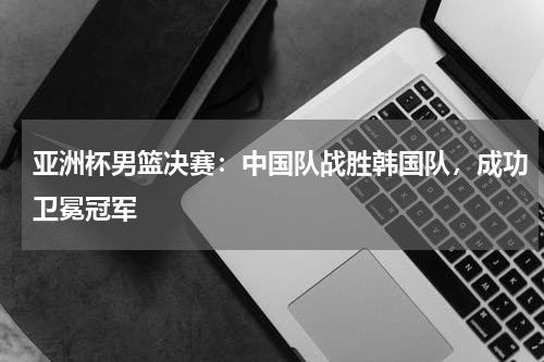 亚洲杯男篮决赛:中国队战胜韩国队,成功卫冕冠军