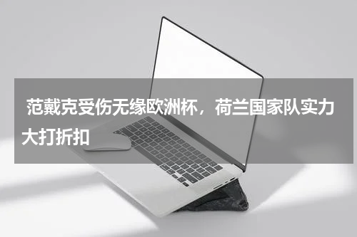 范戴克受伤无缘欧洲杯,荷兰国家队实力大打折扣