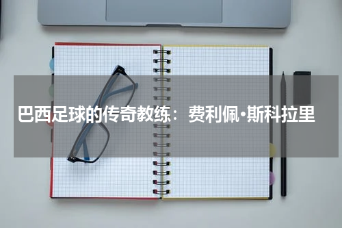 巴西足球的传奇教练：费利佩·斯科拉里