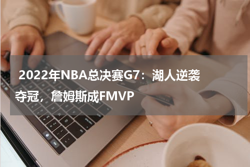 2022年NBA总决赛G7:湖人逆袭夺冠,詹姆斯成FMVP