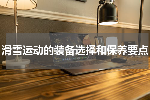 滑雪运动的装备选择和保养要点