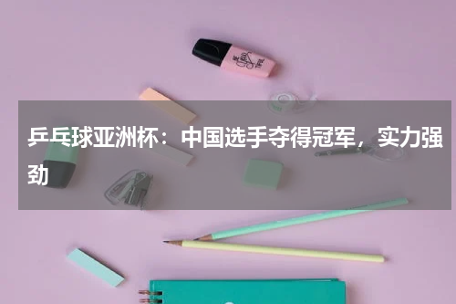 乒乓球亚洲杯:中国选手夺得冠军,实力强劲