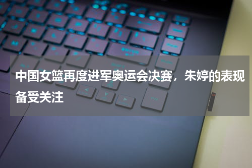 中国女篮再度进军奥运会决赛，朱婷的表现备受关注