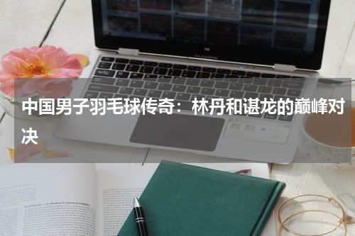 中国男子羽毛球传奇：林丹和谌龙的巅峰对决