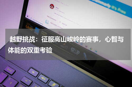  越野挑战：征服高山峻岭的赛事，心智与体能的双重考验