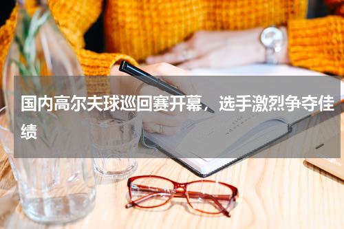 国内高尔夫球巡回赛开幕,选手激烈争夺佳绩