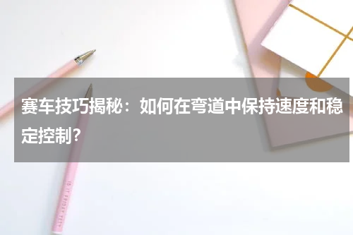 赛车技巧揭秘：如何在弯道中保持速度和稳定控制？