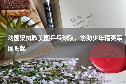 刘国梁执教美国乒乓球队，协助少年精英军团崛起