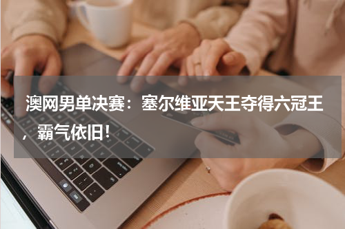  澳网男单决赛：塞尔维亚天王夺得六冠王，霸气依旧！