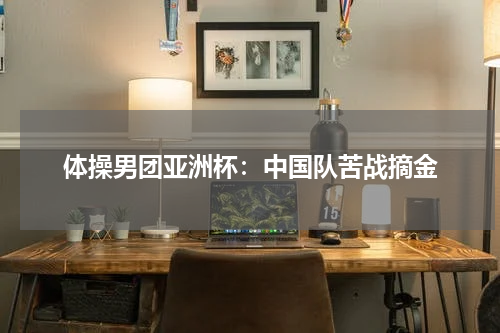 体操男团亚洲杯：中国队苦战摘金