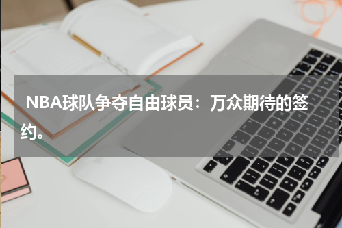  NBA球队争夺自由球员：万众期待的签约。