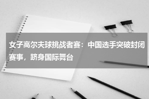 女子高尔夫球挑战者赛:中国选手突破封闭赛事,跻身国际舞台