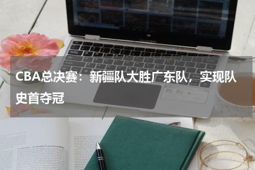 CBA总决赛：新疆队大胜广东队，实现队史首夺冠