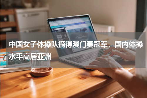 中国女子体操队摘得澳门赛冠军，国内体操水平高居亚洲
