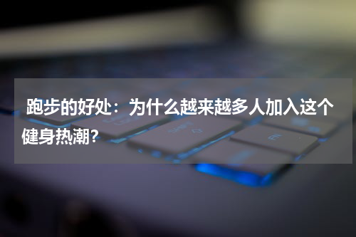  跑步的好处：为什么越来越多人加入这个健身热潮？