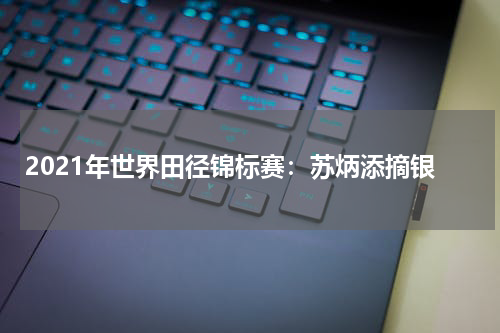 2021年世界田径锦标赛:苏炳添摘银