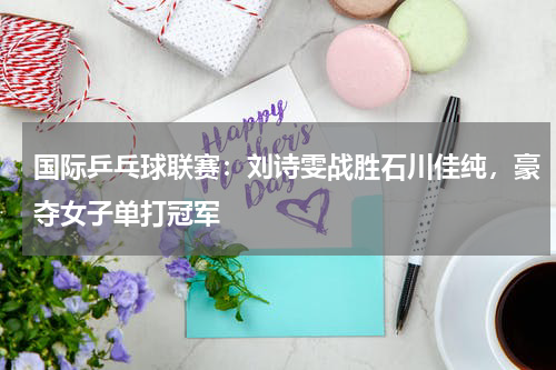 国际乒乓球联赛：刘诗雯战胜石川佳纯，豪夺女子单打冠军