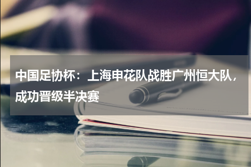 中国足协杯:上海申花队战胜广州恒大队,成功晋级半决赛