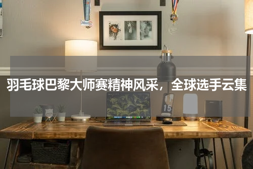 羽毛球巴黎大师赛精神风采,全球选手云集