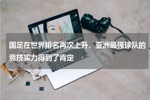 国足在世界排名再次上升，亚洲最强球队的竞技实力得到了肯定