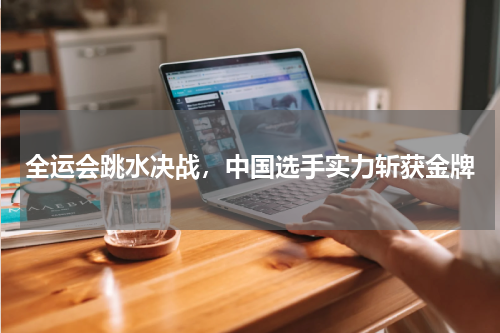 全运会跳水决战，中国选手实力斩获金牌